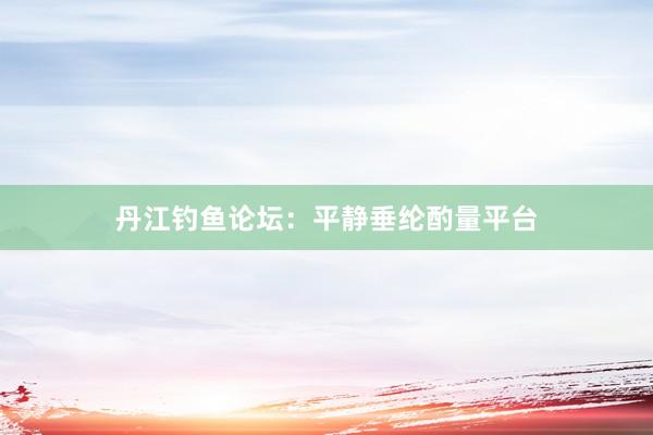 丹江钓鱼论坛：平静垂纶酌量平台